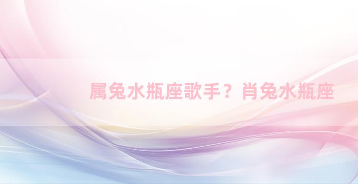 属兔水瓶座歌手？肖兔水瓶座