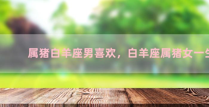 属猪白羊座男喜欢，白羊座属猪女一生运势