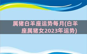 属猪白羊座运势每月(白羊座属猪女2023年运势)