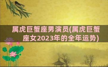 属虎巨蟹座男演员(属虎巨蟹座女2023年的全年运势)