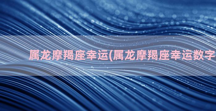 属龙摩羯座幸运(属龙摩羯座幸运数字2022年)