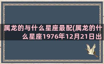 属龙的与什么星座最配(属龙的什么星座1976年12月21日出生)