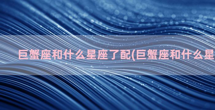 巨蟹座和什么星座了配(巨蟹座和什么星座聊得来)