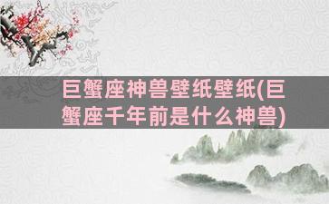 巨蟹座神兽壁纸壁纸(巨蟹座千年前是什么神兽)