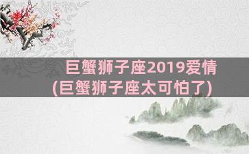 巨蟹狮子座2019爱情(巨蟹狮子座太可怕了)