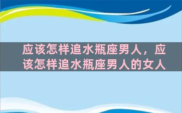 应该怎样追水瓶座男人，应该怎样追水瓶座男人的女人