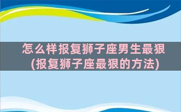 怎么样报复狮子座男生最狠(报复狮子座最狠的方法)