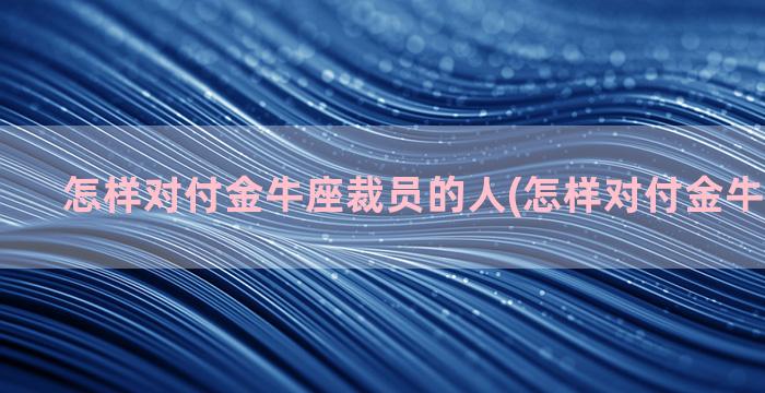 怎样对付金牛座裁员的人(怎样对付金牛座的男人)