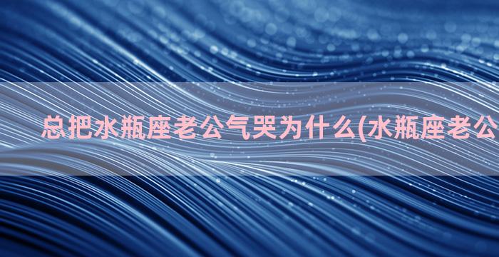 总把水瓶座老公气哭为什么(水瓶座老公婚后生活)