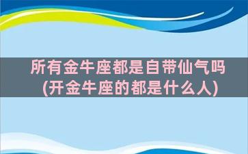 所有金牛座都是自带仙气吗(开金牛座的都是什么人)