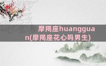 摩羯座huangguan(摩羯座花心吗男生)