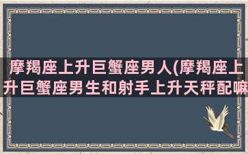 摩羯座上升巨蟹座男人(摩羯座上升巨蟹座男生和射手上升天秤配嘛)