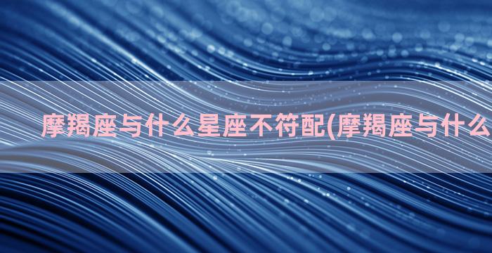 摩羯座与什么星座不符配(摩羯座与什么星座犯冲)