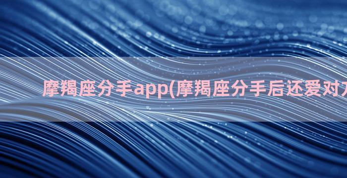 摩羯座分手app(摩羯座分手后还爱对方的表现)