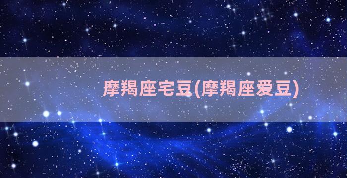 摩羯座宅豆(摩羯座爱豆)