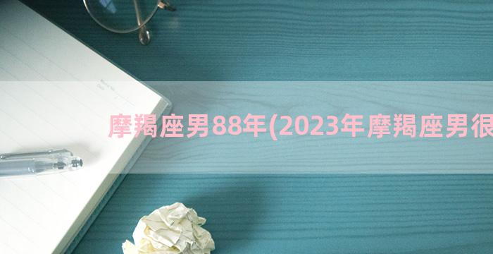 摩羯座男88年(2023年摩羯座男很惨)