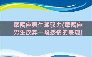 摩羯座男生驾驭力(摩羯座男生放弃一段感情的表现)