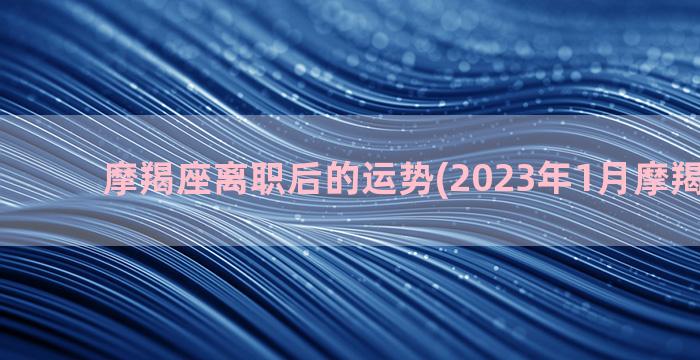 摩羯座离职后的运势(2023年1月摩羯座离职)