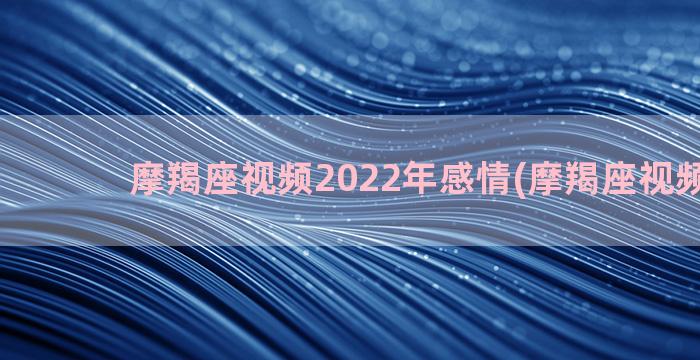 摩羯座视频2022年感情(摩羯座视频2022)