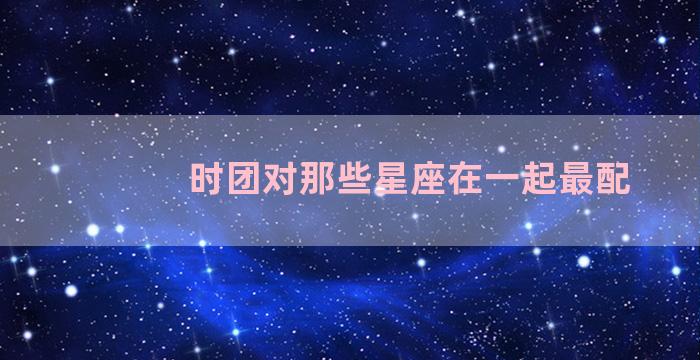 时团对那些星座在一起最配