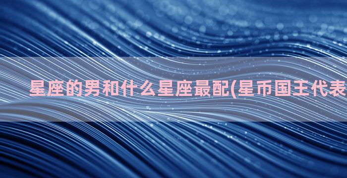 星座的男和什么星座最配(星币国王代表什么星座)