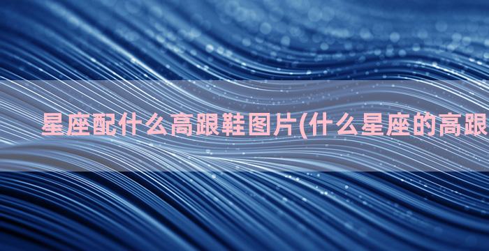 星座配什么高跟鞋图片(什么星座的高跟鞋最漂亮)