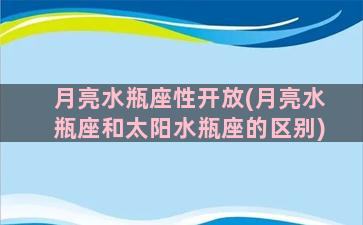 月亮水瓶座性开放(月亮水瓶座和太阳水瓶座的区别)