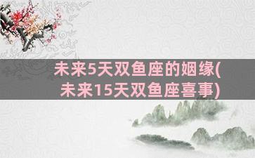 未来5天双鱼座的姻缘(未来15天双鱼座喜事)