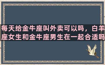 每天给金牛座叫外卖可以吗，白羊座女生和金牛座男生在一起合适吗