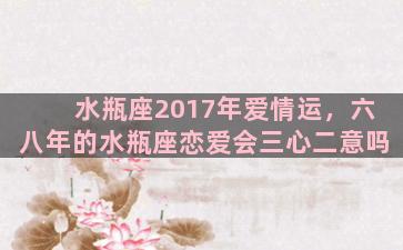 水瓶座2017年爱情运，六八年的水瓶座恋爱会三心二意吗