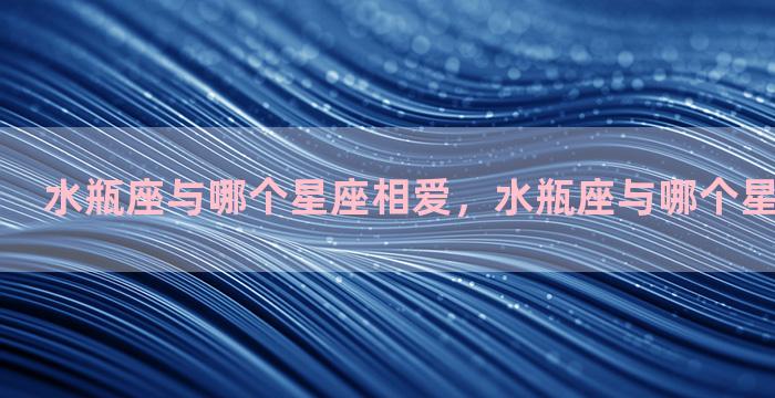 水瓶座与哪个星座相爱，水瓶座与哪个星座相爱相杀