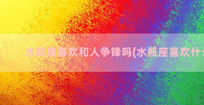 水瓶座喜欢和人争锋吗(水瓶座喜欢什么礼物)