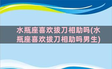 水瓶座喜欢拔刀相助吗(水瓶座喜欢拔刀相助吗男生)