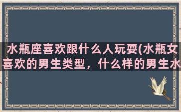 水瓶座喜欢跟什么人玩耍(水瓶女喜欢的男生类型，什么样的男生水瓶女会喜欢)