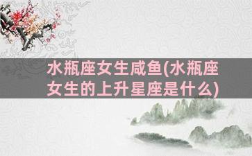 水瓶座女生咸鱼(水瓶座女生的上升星座是什么)