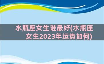 水瓶座女生谁最好(水瓶座女生2023年运势如何)