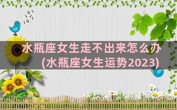 水瓶座女生走不出来怎么办(水瓶座女生运势2023)