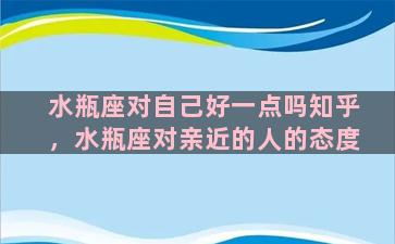 水瓶座对自己好一点吗知乎，水瓶座对亲近的人的态度