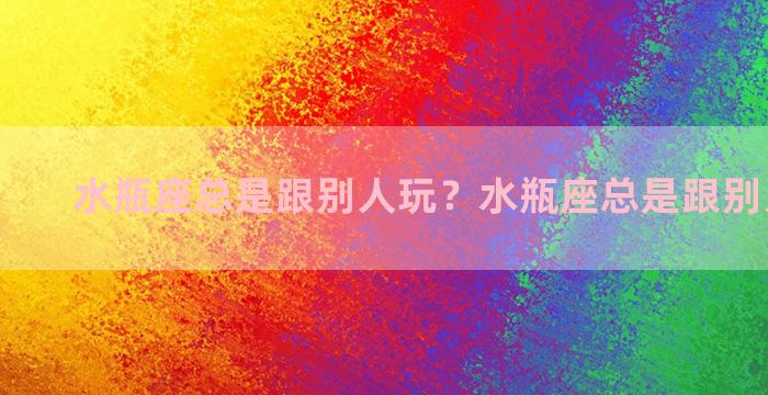 水瓶座总是跟别人玩？水瓶座总是跟别人玩暧昧