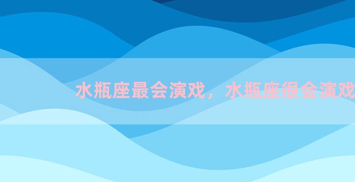 水瓶座最会演戏，水瓶座很会演戏