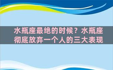 水瓶座最绝的时候？水瓶座彻底放弃一个人的三大表现