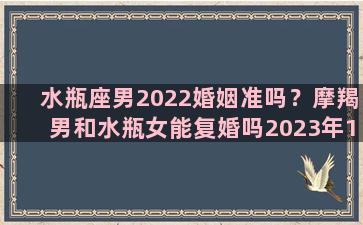 水瓶座男2022婚姻准吗？摩羯男和水瓶女能复婚吗2023年11月