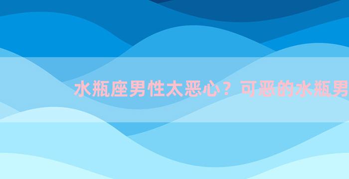 水瓶座男性太恶心？可恶的水瓶男