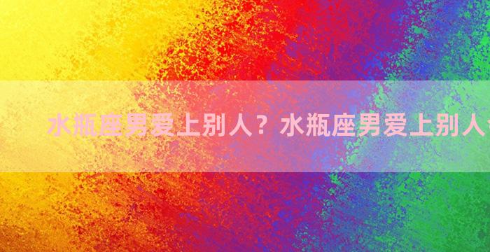 水瓶座男爱上别人？水瓶座男爱上别人会怎么样