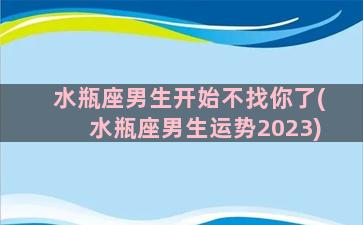 水瓶座男生开始不找你了(水瓶座男生运势2023)