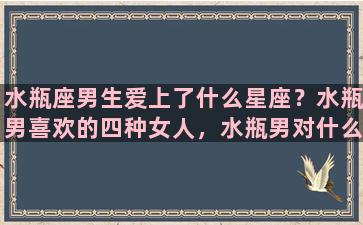 水瓶座男生爱上了什么星座？水瓶男喜欢的四种女人，水瓶男对什么样的女人情有独钟