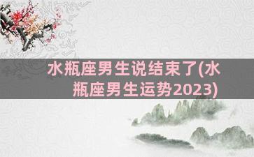 水瓶座男生说结束了(水瓶座男生运势2023)