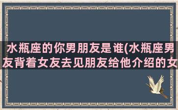 水瓶座的你男朋友是谁(水瓶座男友背着女友去见朋友给他介绍的女人，他是怎么想的)