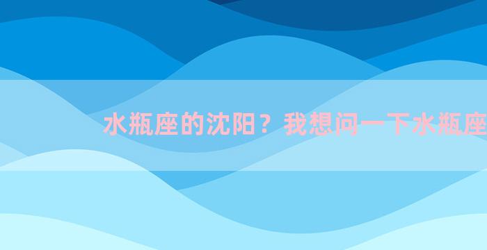 水瓶座的沈阳？我想问一下水瓶座