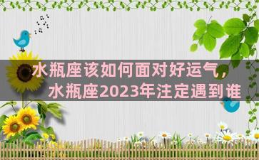 水瓶座该如何面对好运气，水瓶座2023年注定遇到谁